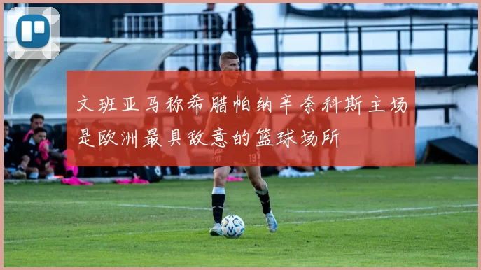 文班亚马称希腊帕纳辛奈科斯主场是欧洲最具敌意的篮球场所