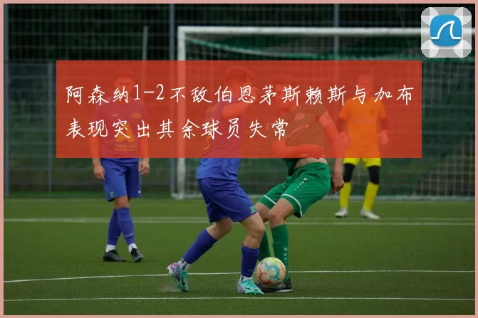 阿森纳1-2不敌伯恩茅斯赖斯与加布表现突出其余球员失常