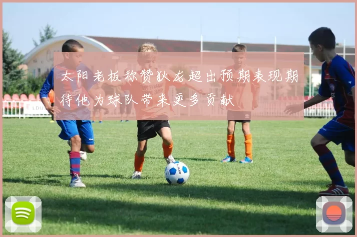 太阳老板称赞狄龙超出预期表现期待他为球队带来更多贡献