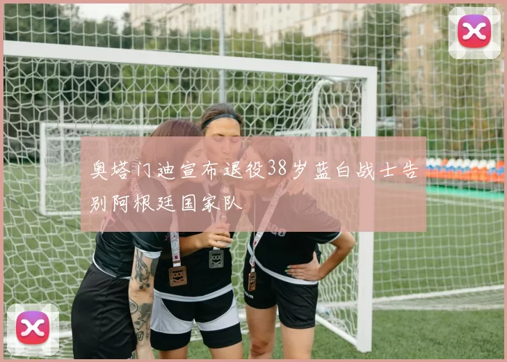 奥塔门迪宣布退役38岁蓝白战士告别阿根廷国家队