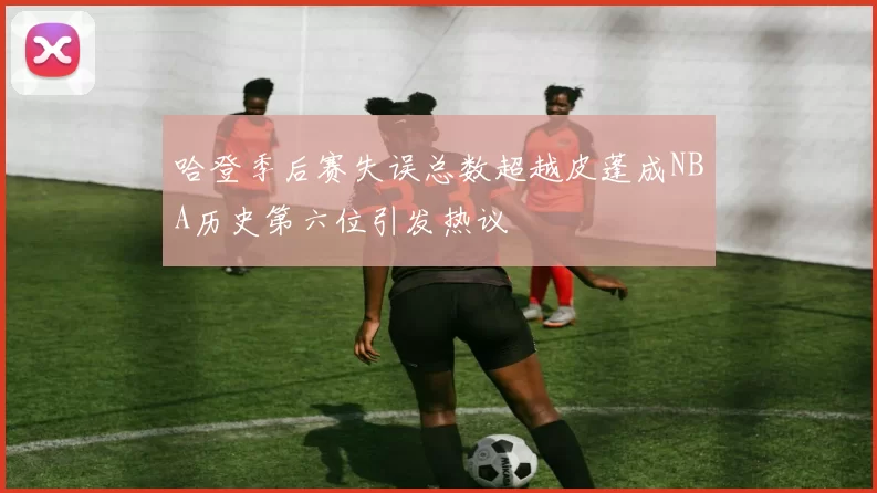 哈登季后赛失误总数超越皮蓬成NBA历史第六位引发热议