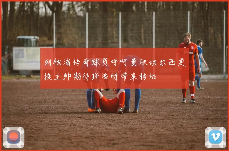利物浦传奇球员呼吁曼联切尔西更换主帅期待斯洛特带来转机