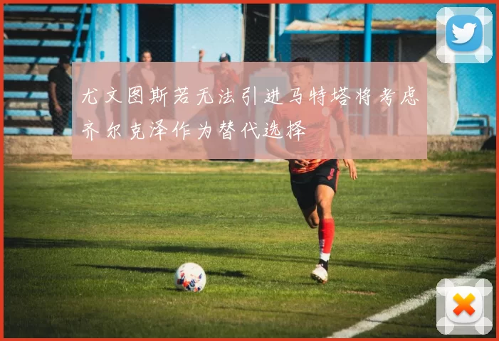 尤文图斯若无法引进马特塔将考虑齐尔克泽作为替代选择