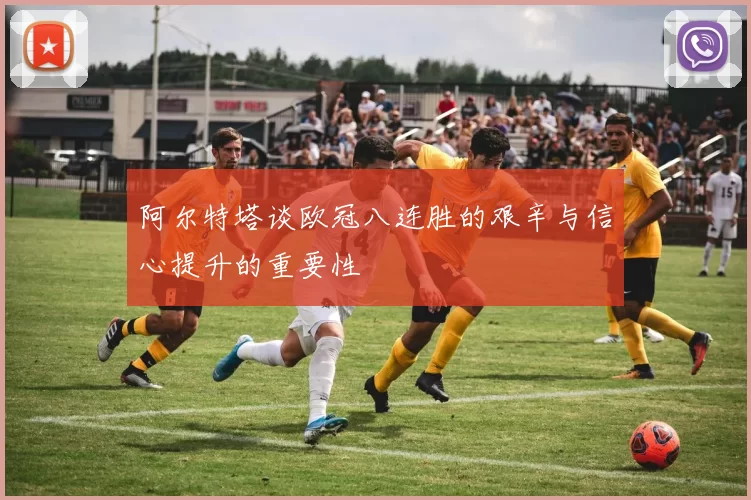 阿尔特塔谈欧冠八连胜的艰辛与信心提升的重要性