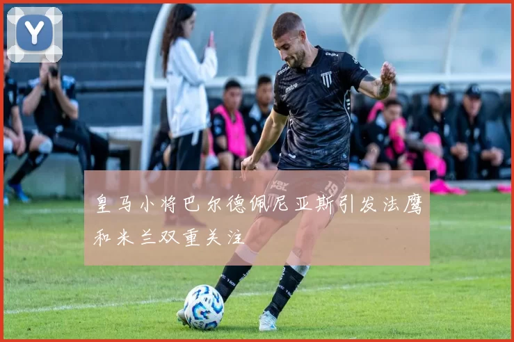 皇马小将巴尔德佩尼亚斯引发法鹰和米兰双重关注