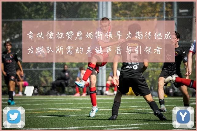 肯纳德称赞詹姆斯领导力期待他成为球队所需的关键声音与引领者