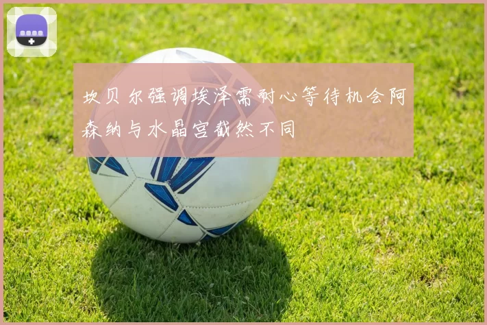 坎贝尔强调埃泽需耐心等待机会阿森纳与水晶宫截然不同