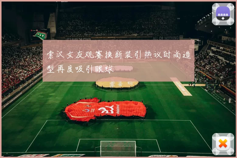 索汉女友观赛换新装引热议时尚造型再度吸引眼球