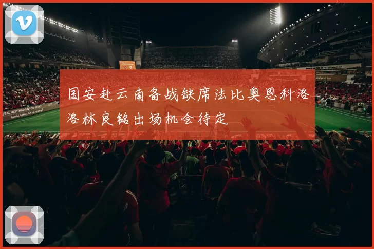 国安赴云南备战缺席法比奥恩科洛洛林良铭出场机会待定