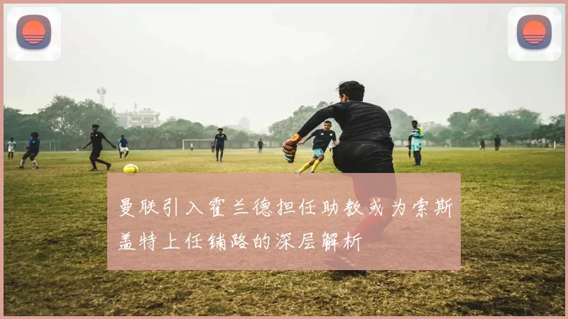 曼联引入霍兰德担任助教或为索斯盖特上任铺路的深层解析