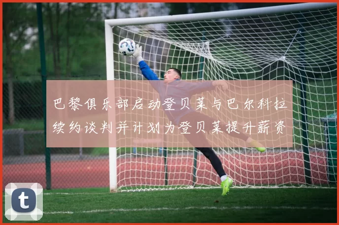 巴黎俱乐部启动登贝莱与巴尔科拉续约谈判并计划为登贝莱提升薪资待遇